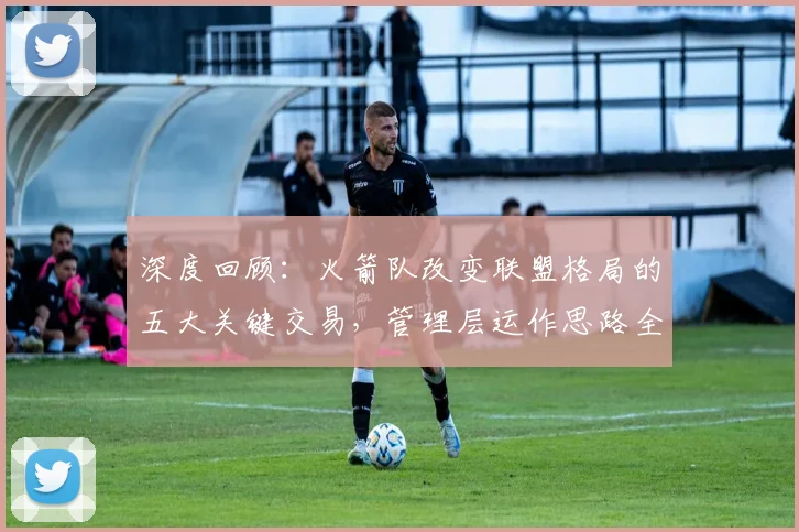 深度回顾:火箭队改变联盟格局的五大关键交易,管理层运作思路全解析