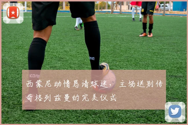 西蒙尼动情恳请球迷,主场送别传奇格列兹曼的完美仪式