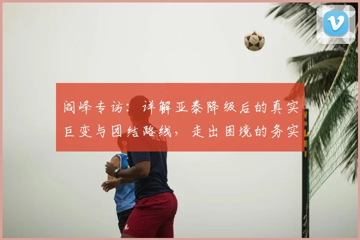 阎峰专访:详解亚泰降级后的真实巨变与团结路线,走出困境的务实方法