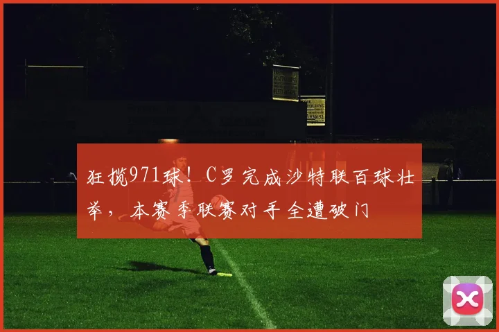狂揽971球!C罗完成沙特联百球壮举,本赛季联赛对手全遭破门