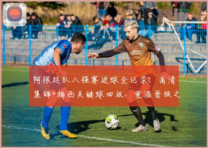 阿根廷队八强赛进球全记录:高清集锦+梅西关键球回放,重温晋级之路