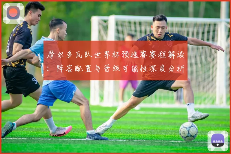 摩尔多瓦队世界杯预选赛赛程解读:阵容配置与晋级可能性深度分析