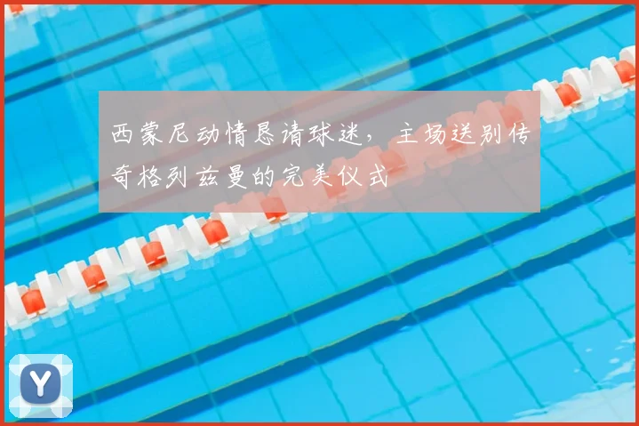 西蒙尼动情恳请球迷,主场送别传奇格列兹曼的完美仪式