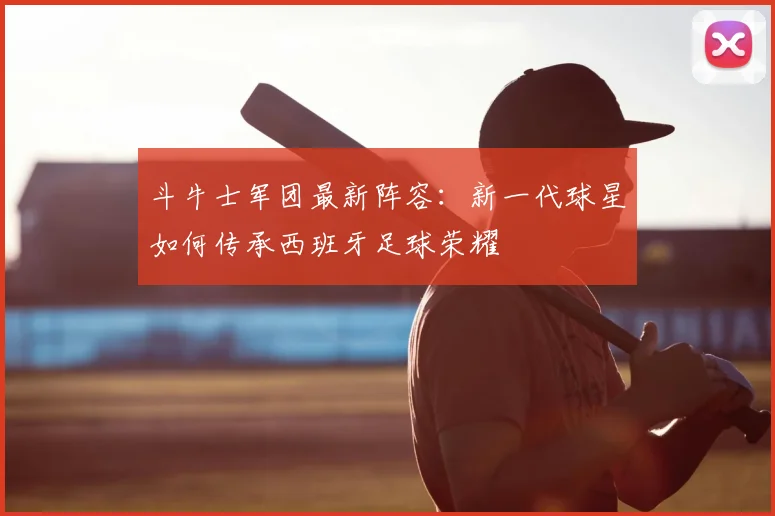 斗牛士军团最新阵容:新一代球星如何传承西班牙足球荣耀